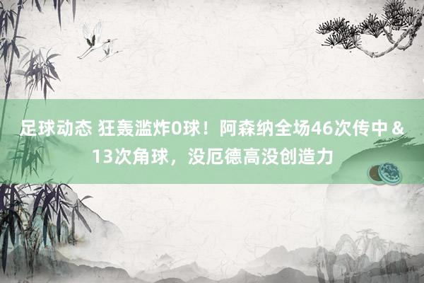 足球动态 狂轰滥炸0球！阿森纳全场46次传中＆13次角球，没厄德高没创造力