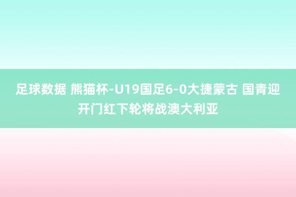 足球数据 熊猫杯-U19国足6-0大捷蒙古 国青迎开门红下轮将战澳大利亚