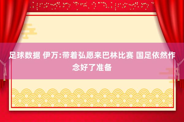 足球数据 伊万:带着弘愿来巴林比赛 国足依然作念好了准备