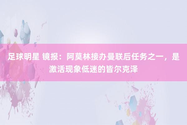 足球明星 镜报：阿莫林接办曼联后任务之一，是激活现象低迷的皆尔克泽