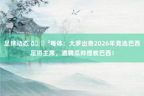 足球动态 😲每体：大罗出奇2026年竞选巴西足协主席，遴聘瓜帅捏教巴西！