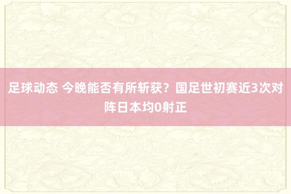 足球动态 今晚能否有所斩获？国足世初赛近3次对阵日本均0射正