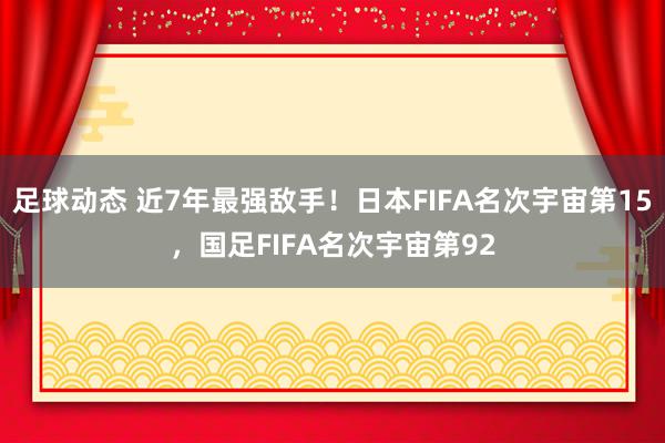 足球动态 近7年最强敌手！日本FIFA名次宇宙第15，国足FIFA名次宇宙第92