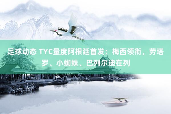 足球动态 TYC量度阿根廷首发：梅西领衔，劳塔罗、小蜘蛛、巴列尔迪在列