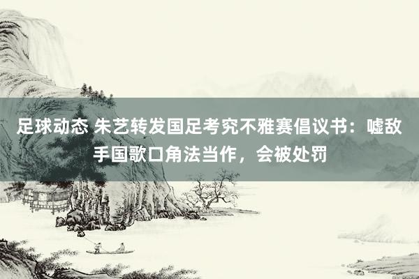 足球动态 朱艺转发国足考究不雅赛倡议书：嘘敌手国歌口角法当作，会被处罚