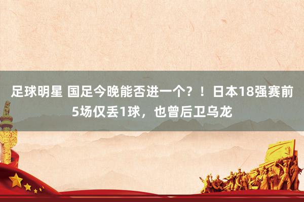 足球明星 国足今晚能否进一个？！日本18强赛前5场仅丢1球，也曾后卫乌龙