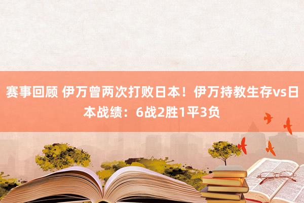 赛事回顾 伊万曾两次打败日本！伊万持教生存vs日本战绩：6战2胜1平3负