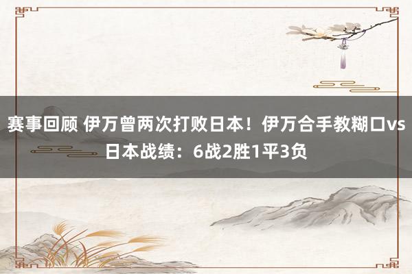 赛事回顾 伊万曾两次打败日本！伊万合手教糊口vs日本战绩：6战2胜1平3负