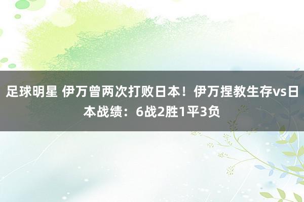 足球明星 伊万曾两次打败日本！伊万捏教生存vs日本战绩：6战2胜1平3负