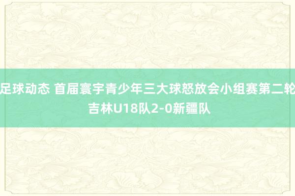 足球动态 首届寰宇青少年三大球怒放会小组赛第二轮 吉林U18队2-0新疆队