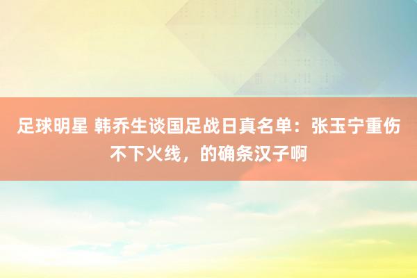 足球明星 韩乔生谈国足战日真名单：张玉宁重伤不下火线，的确条汉子啊