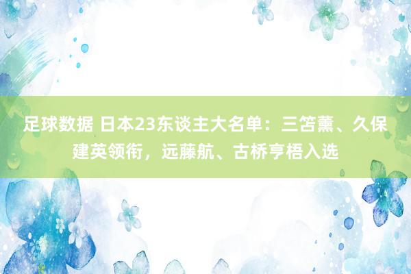 足球数据 日本23东谈主大名单：三笘薰、久保建英领衔，远藤航、古桥亨梧入选