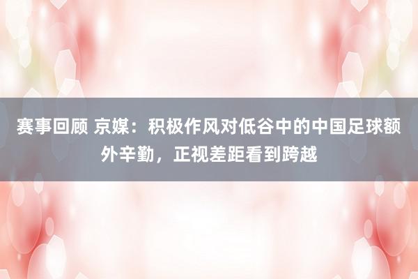 赛事回顾 京媒：积极作风对低谷中的中国足球额外辛勤，正视差距看到跨越