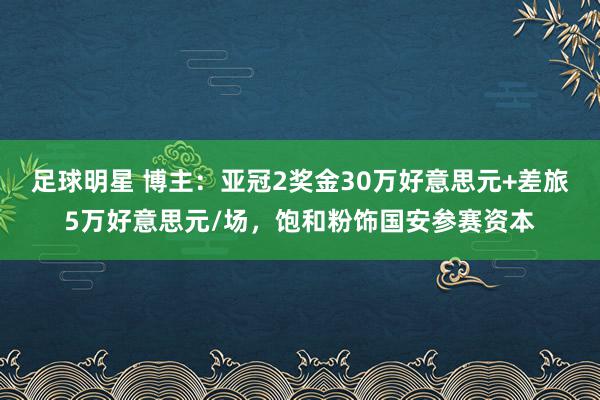 足球明星 博主：亚冠2奖金30万好意思元+差旅5万好意思元/场，饱和粉饰国安参赛资本