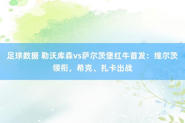 足球数据 勒沃库森vs萨尔茨堡红牛首发：维尔茨领衔，希克、扎卡出战