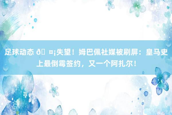 足球动态 🤡失望！姆巴佩社媒被刷屏：皇马史上最倒霉签约，又一个阿扎尔！