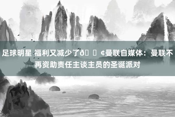 足球明星 福利又减少了😢曼联自媒体：曼联不再资助责任主谈主员的圣诞派对