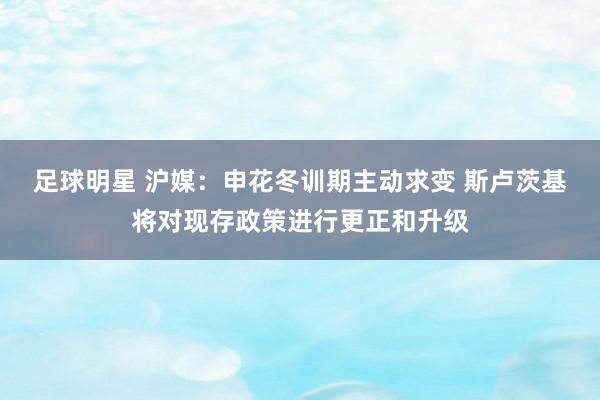 足球明星 沪媒：申花冬训期主动求变 斯卢茨基将对现存政策进行更正和升级