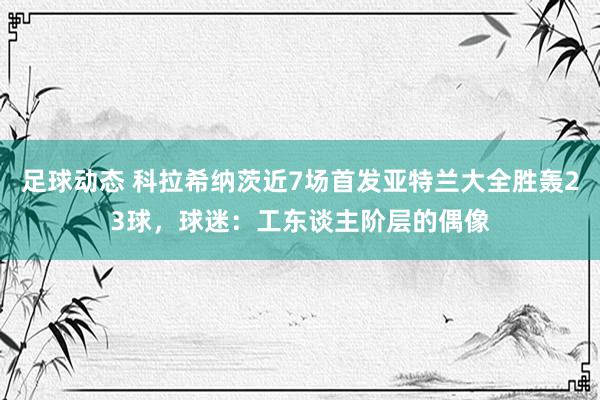 足球动态 科拉希纳茨近7场首发亚特兰大全胜轰23球，球迷：工东谈主阶层的偶像