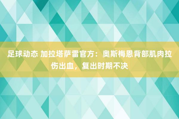 足球动态 加拉塔萨雷官方：奥斯梅恩背部肌肉拉伤出血，复出时期不决