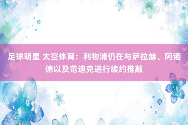 足球明星 太空体育：利物浦仍在与萨拉赫、阿诺德以及范迪克进行续约推敲