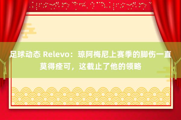 足球动态 Relevo：琼阿梅尼上赛季的脚伤一直莫得痊可，这截止了他的领略