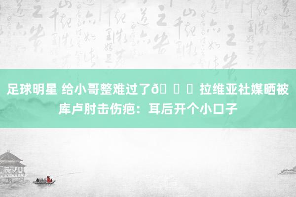 足球明星 给小哥整难过了😅拉维亚社媒晒被库卢肘击伤疤：耳后开个小口子