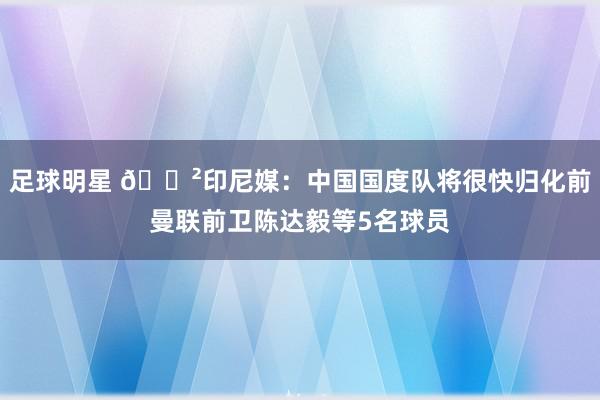 足球明星 😲印尼媒：中国国度队将很快归化前曼联前卫陈达毅等5名球员