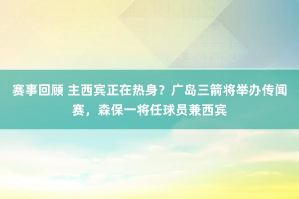 赛事回顾 主西宾正在热身？广岛三箭将举办传闻赛，森保一将任球员兼西宾