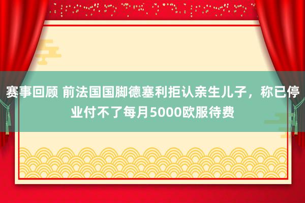 赛事回顾 前法国国脚德塞利拒认亲生儿子，称已停业付不了每月5000欧服待费