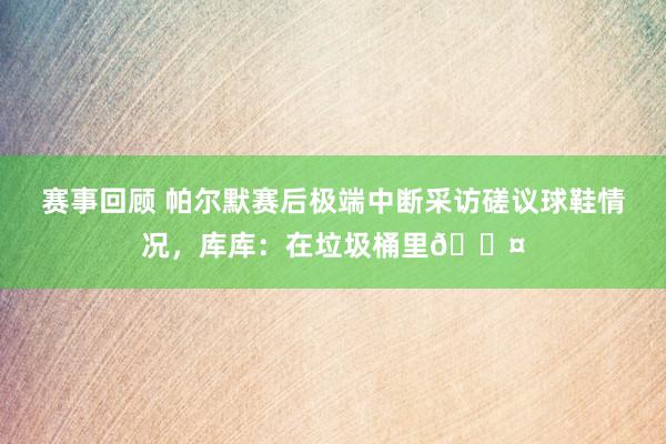 赛事回顾 帕尔默赛后极端中断采访磋议球鞋情况，库库：在垃圾桶里😤