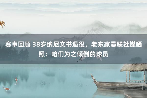 赛事回顾 38岁纳尼文书退役，老东家曼联社媒晒照：咱们为之倾倒的球员