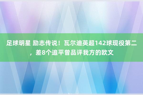 足球明星 励志传说！瓦尔迪英超142球现役第二，差8个追平曾品评我方的欧文