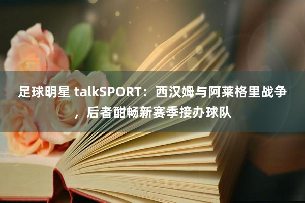 足球明星 talkSPORT：西汉姆与阿莱格里战争，后者酣畅新赛季接办球队