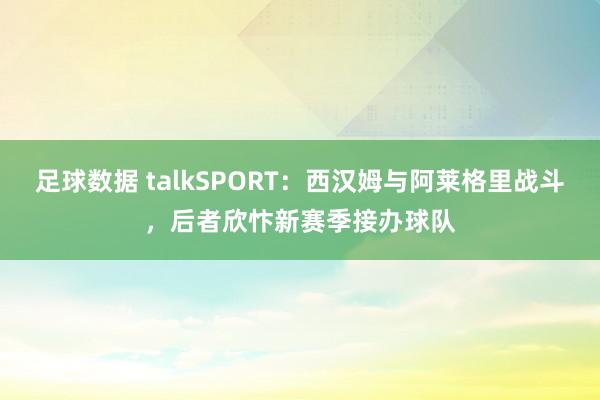 足球数据 talkSPORT：西汉姆与阿莱格里战斗，后者欣忭新赛季接办球队