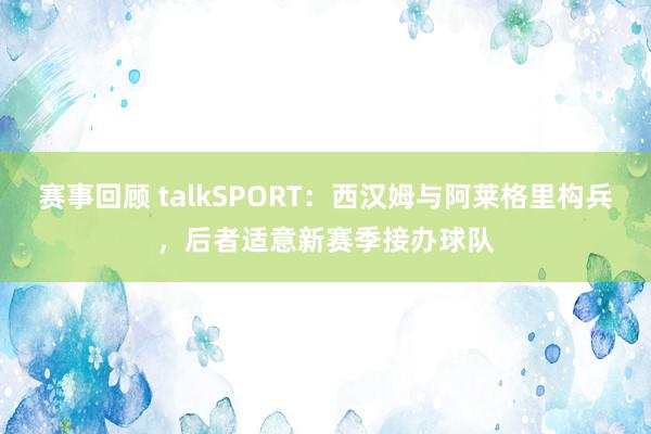 赛事回顾 talkSPORT：西汉姆与阿莱格里构兵，后者适意新赛季接办球队