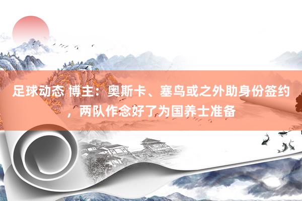 足球动态 博主：奥斯卡、塞鸟或之外助身份签约，两队作念好了为国养士准备