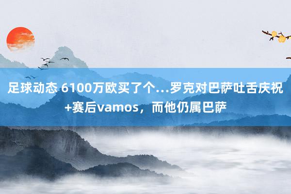 足球动态 6100万欧买了个…罗克对巴萨吐舌庆祝+赛后vamos，而他仍属巴萨