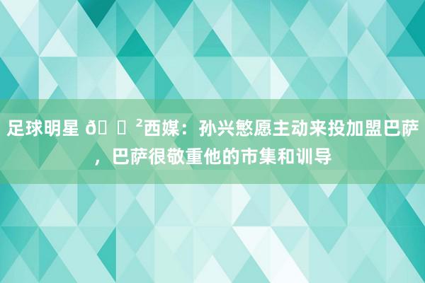 足球明星 😲西媒：孙兴慜愿主动来投加盟巴萨，巴萨很敬重他的市集和训导