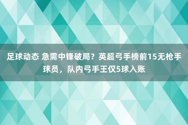 足球动态 急需中锋破局？英超弓手榜前15无枪手球员，队内弓手王仅5球入账