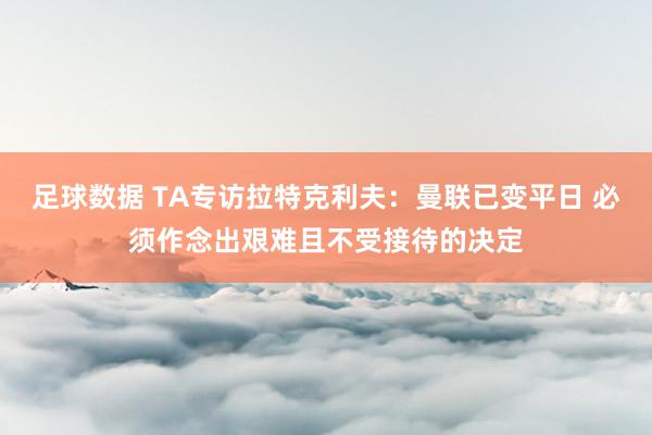 足球数据 TA专访拉特克利夫：曼联已变平日 必须作念出艰难且不受接待的决定