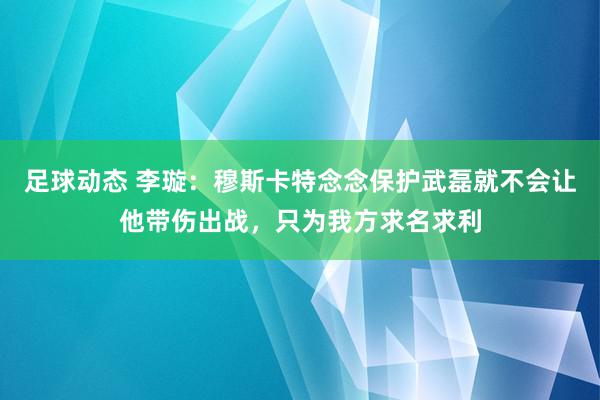 足球动态 李璇：穆斯卡特念念保护武磊就不会让他带伤出战，只为我方求名求利