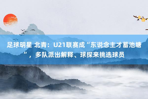 足球明星 北青：U21联赛成“东说念主才蓄池塘”，多队派出解释、球探来挑选球员