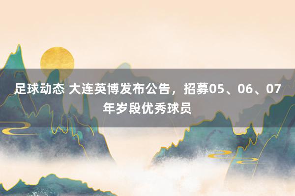 足球动态 大连英博发布公告，招募05、06、07年岁段优秀球员