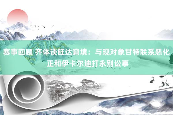 赛事回顾 齐体谈旺达窘境：与现对象甘特联系恶化 正和伊卡尔迪打永别讼事