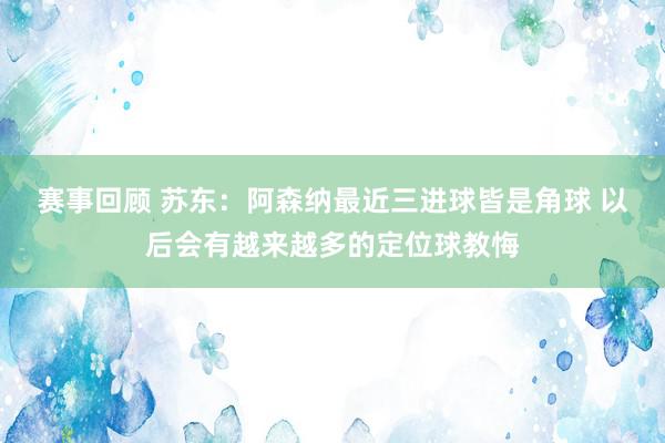 赛事回顾 苏东：阿森纳最近三进球皆是角球 以后会有越来越多的定位球教悔