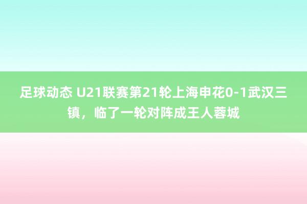 足球动态 U21联赛第21轮上海申花0-1武汉三镇，临了一轮对阵成王人蓉城