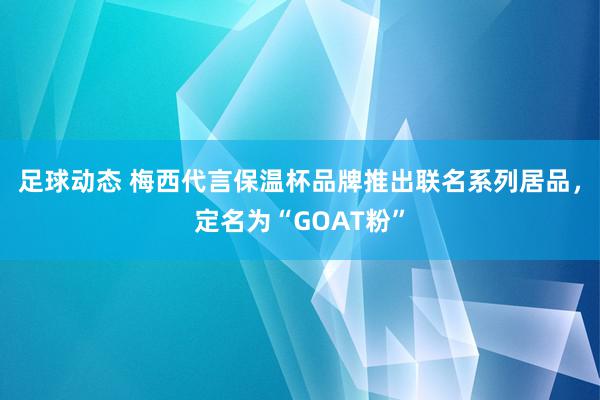 足球动态 梅西代言保温杯品牌推出联名系列居品，定名为“GOAT粉”