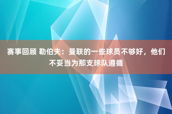 赛事回顾 勒伯夫：曼联的一些球员不够好，他们不妥当为那支球队遵循