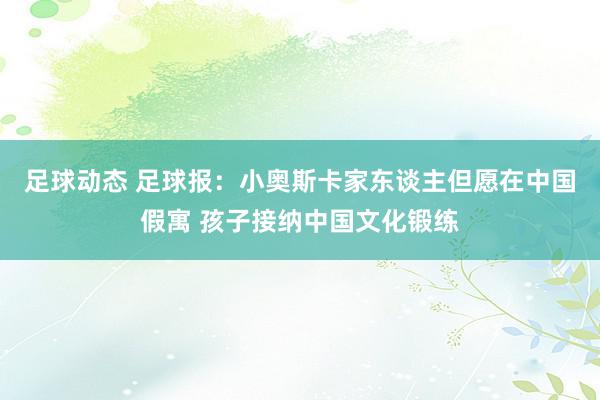 足球动态 足球报：小奥斯卡家东谈主但愿在中国假寓 孩子接纳中国文化锻练